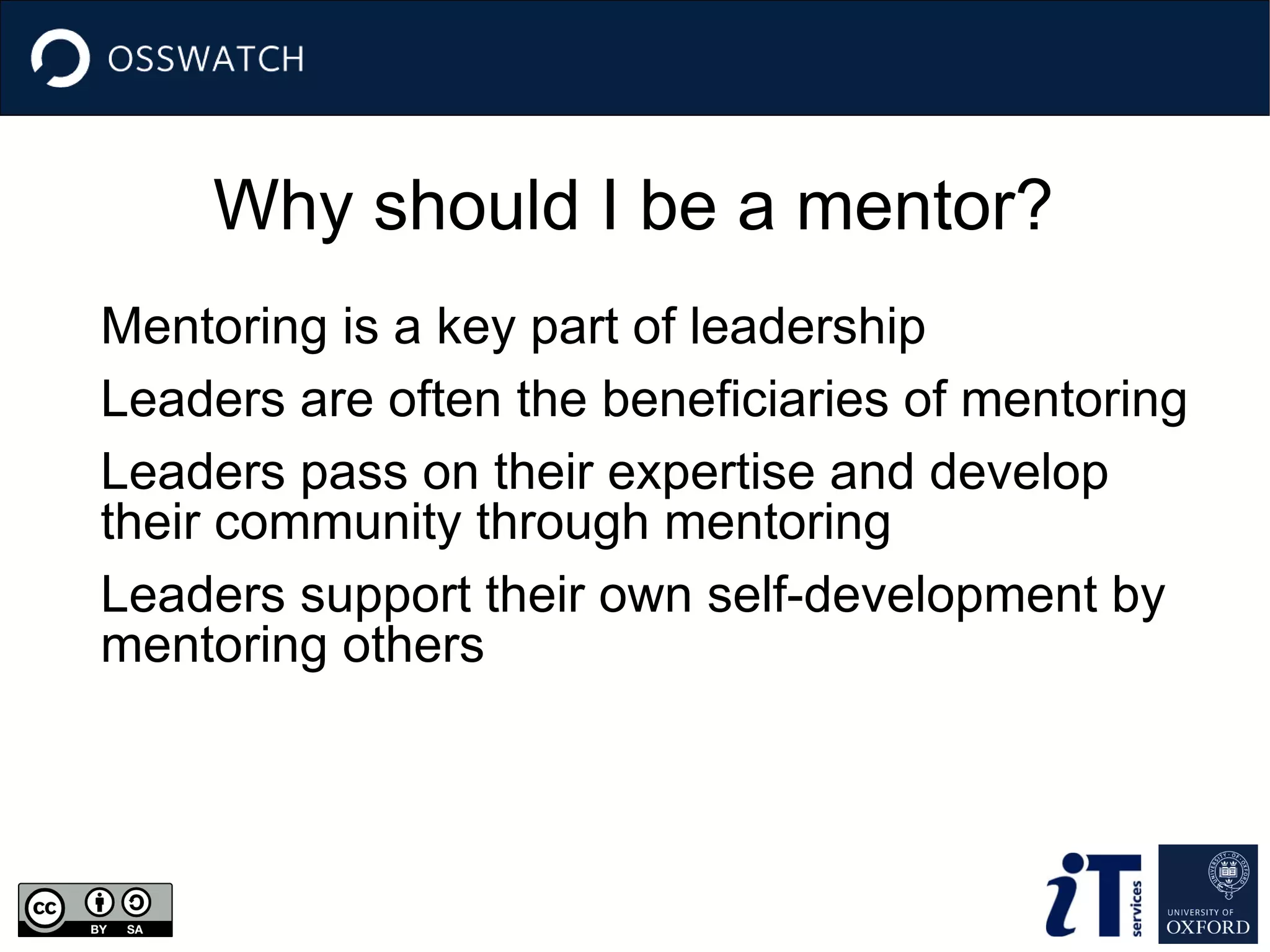 Why should I be a mentor?
Mentoring is a key part of leadership
Leaders are often the beneficiaries of mentoring
Leaders pass on their expertise and develop
their community through mentoring
Leaders support their own self-development by
mentoring others
 