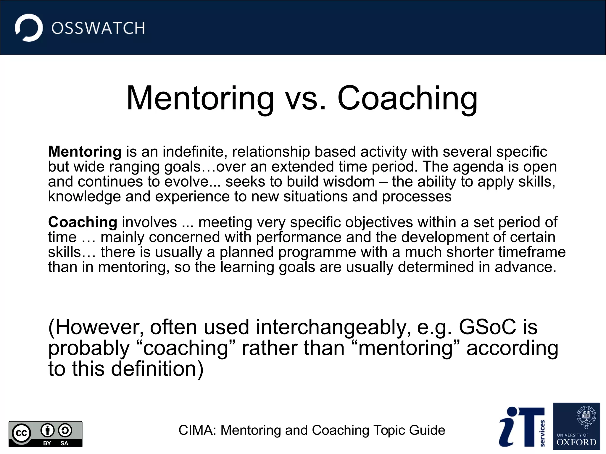Mentoring vs. Coaching
Mentoring is an indefinite, relationship based activity with several specific
but wide ranging goals…over an extended time period. The agenda is open
and continues to evolve... seeks to build wisdom – the ability to apply skills,
knowledge and experience to new situations and processes
Coaching involves ... meeting very specific objectives within a set period of
time … mainly concerned with performance and the development of certain
skills… there is usually a planned programme with a much shorter timeframe
than in mentoring, so the learning goals are usually determined in advance.
(However, often used interchangeably, e.g. GSoC is
probably “coaching” rather than “mentoring” according
to this definition)
CIMA: Mentoring and Coaching Topic Guide
 