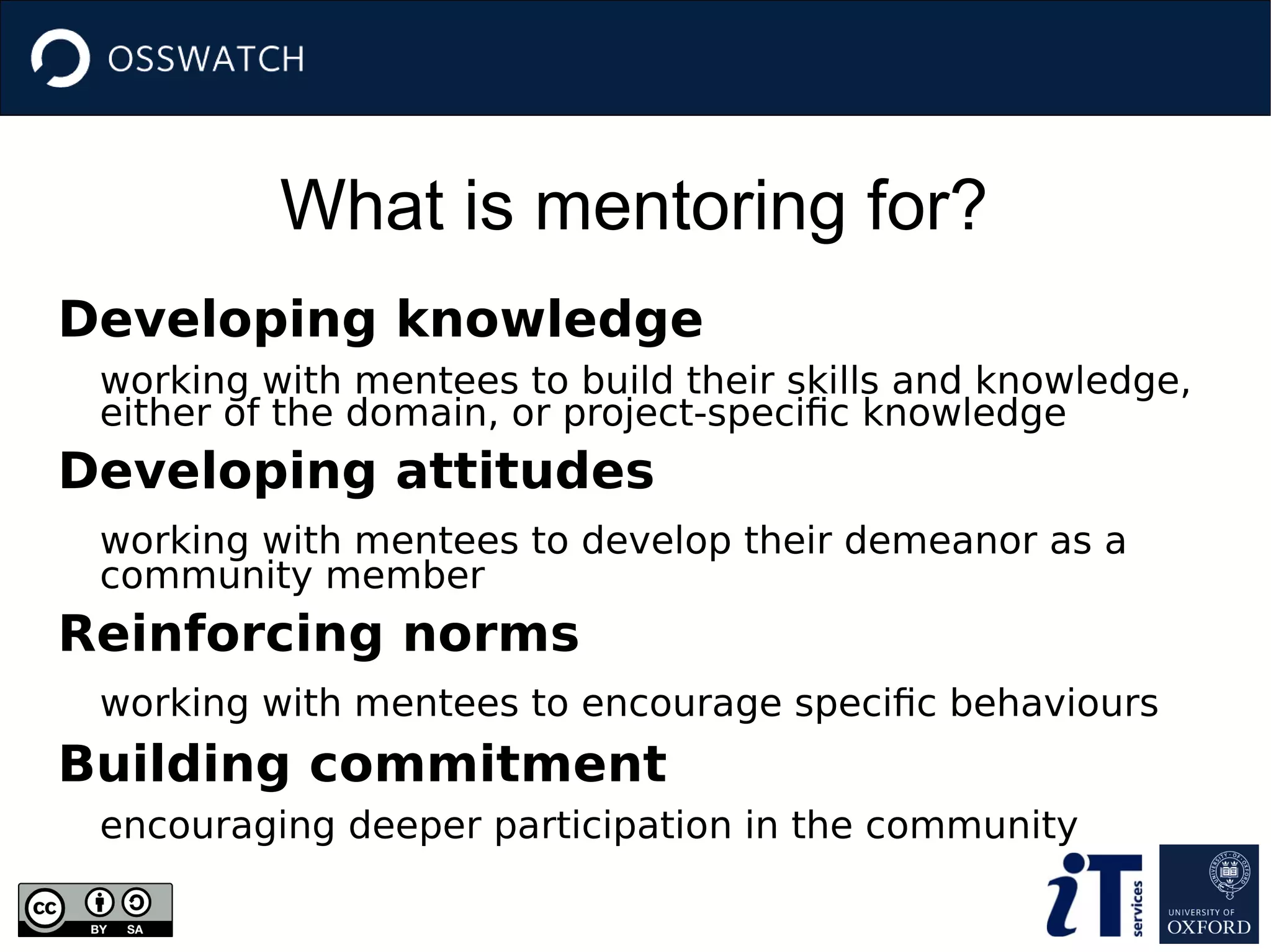 What is mentoring for?
Developing knowledge
working with mentees to build their skills and knowledge,
either of the domain, or project-specific knowledge
Developing attitudes
working with mentees to develop their demeanor as a
community member
Reinforcing norms
working with mentees to encourage specific behaviours
Building commitment
encouraging deeper participation in the community
 