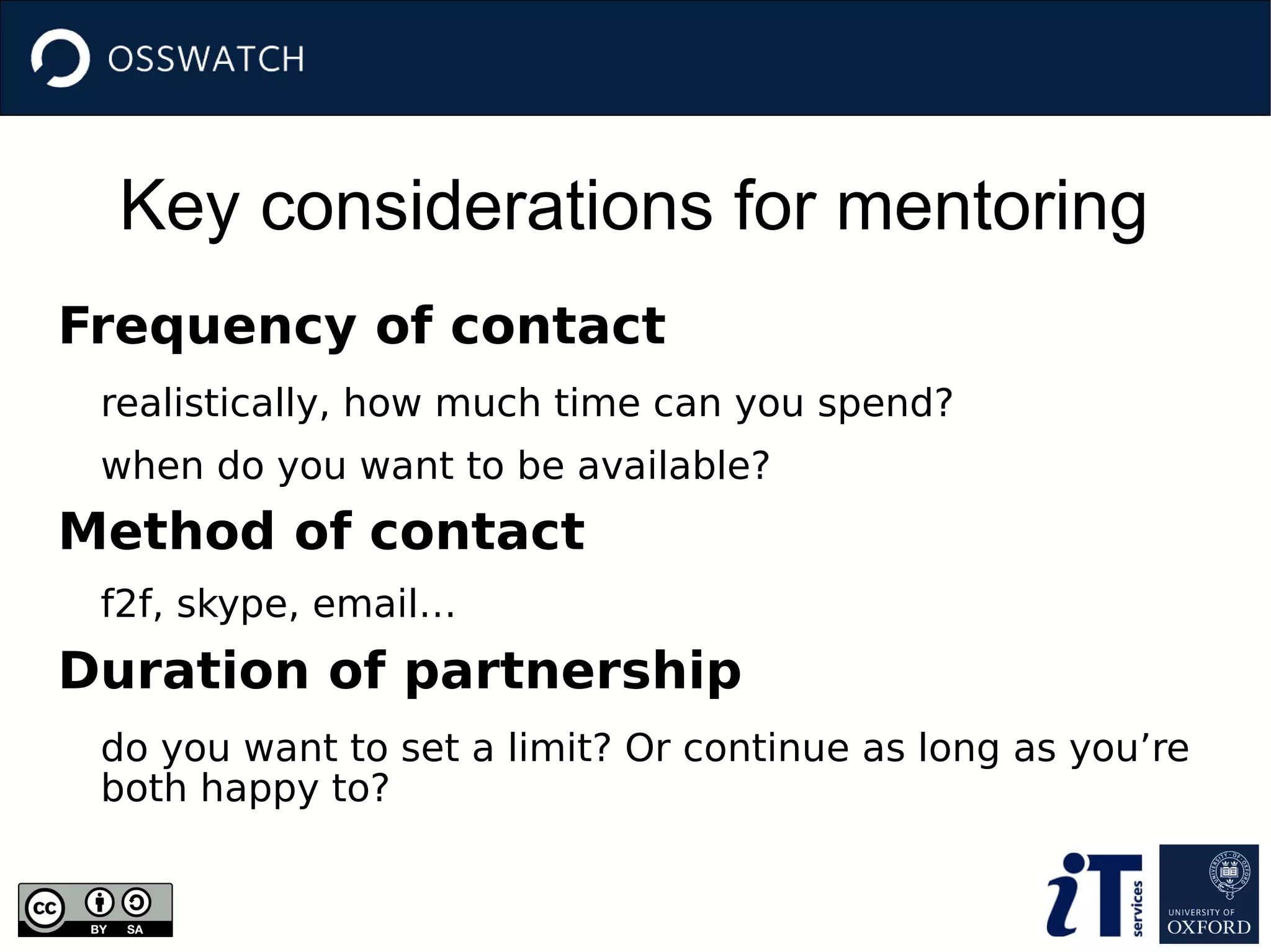 Key considerations for mentoring
Frequency of contact
realistically, how much time can you spend?
when do you want to be available?
Method of contact
f2f, skype, email…
Duration of partnership
do you want to set a limit? Or continue as long as you’re
both happy to?
 