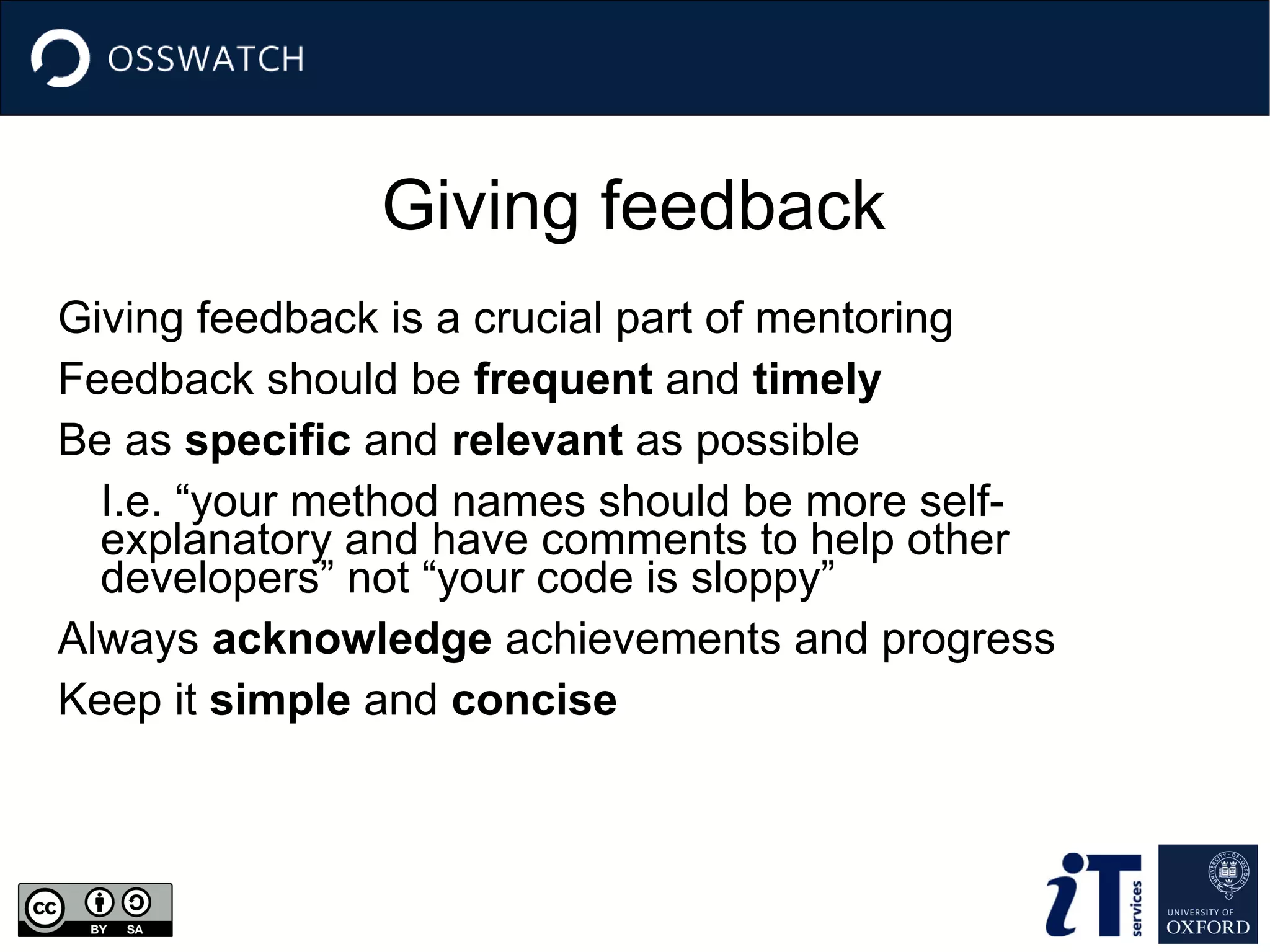 Giving feedback
Giving feedback is a crucial part of mentoring
Feedback should be frequent and timely
Be as specific and relevant as possible
I.e. “your method names should be more self-
explanatory and have comments to help other
developers” not “your code is sloppy”
Always acknowledge achievements and progress
Keep it simple and concise
 