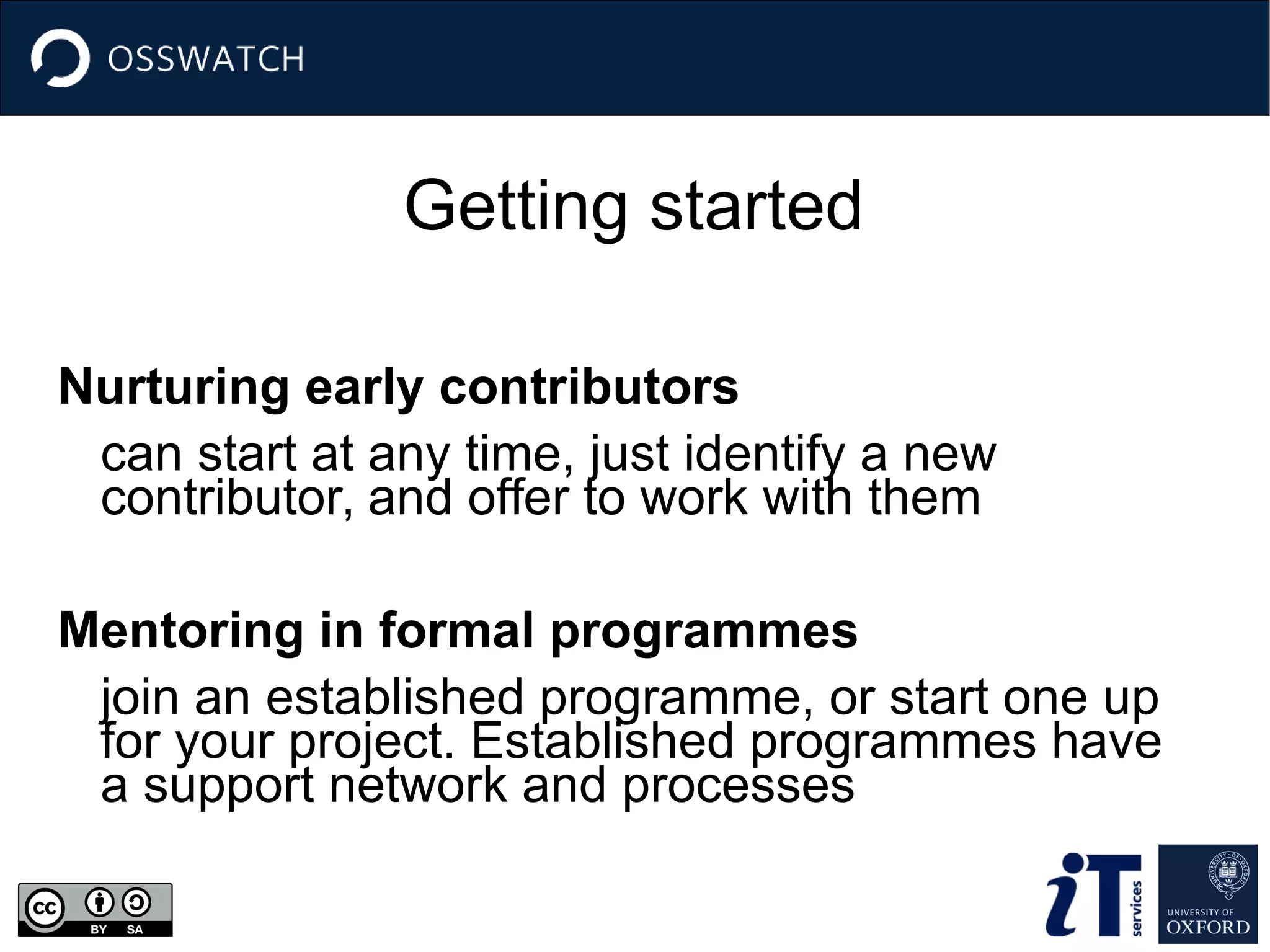 Getting started
Nurturing early contributors
can start at any time, just identify a new
contributor, and offer to work with them
Mentoring in formal programmes
join an established programme, or start one up
for your project. Established programmes have
a support network and processes
 