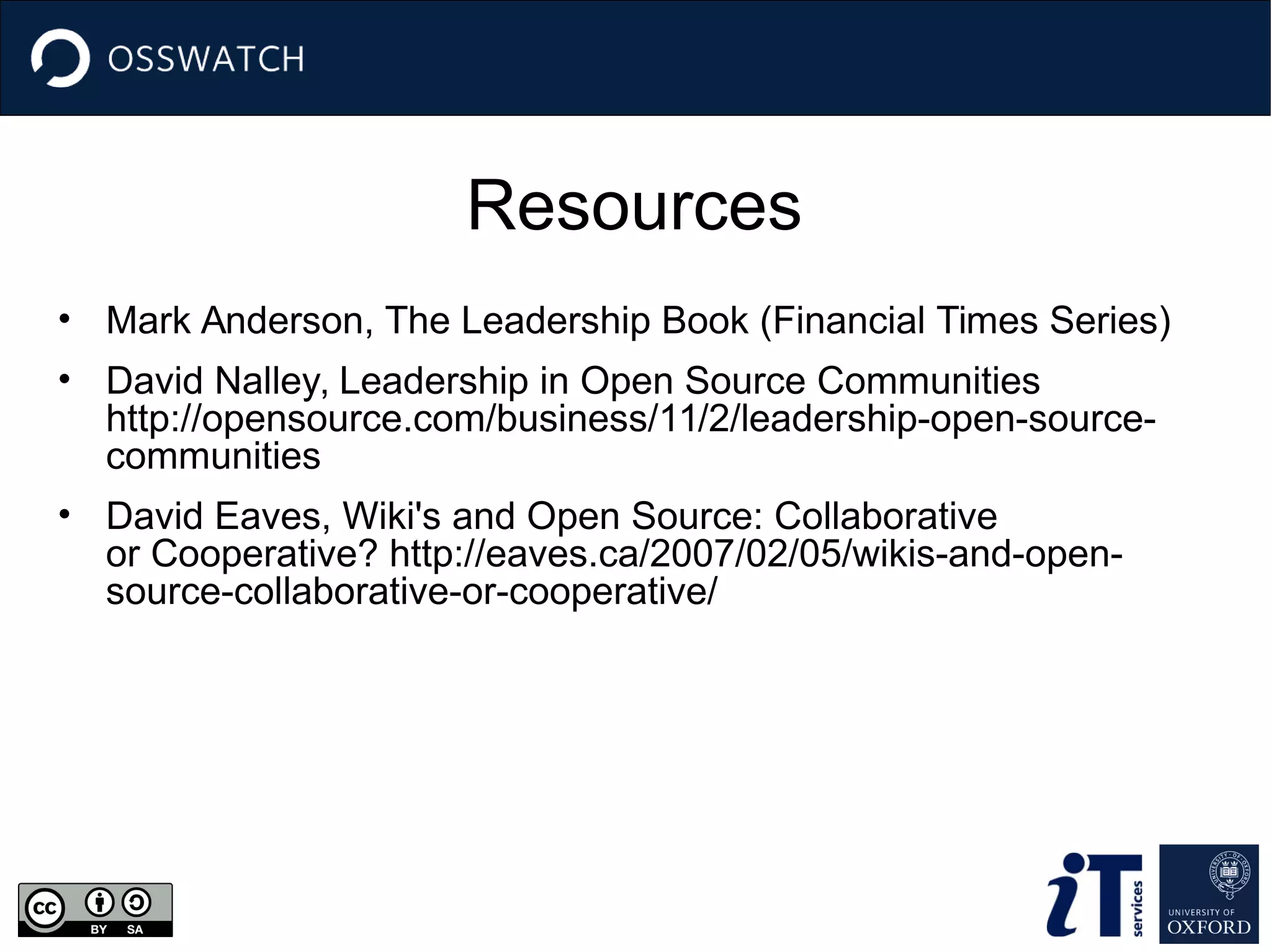 Resources
• Mark Anderson, The Leadership Book (Financial Times Series)
• David Nalley, Leadership in Open Source Communities
http://opensource.com/business/11/2/leadership-open-source-
communities
• David Eaves, Wiki's and Open Source: Collaborative
or Cooperative? http://eaves.ca/2007/02/05/wikis-and-open-
source-collaborative-or-cooperative/
 