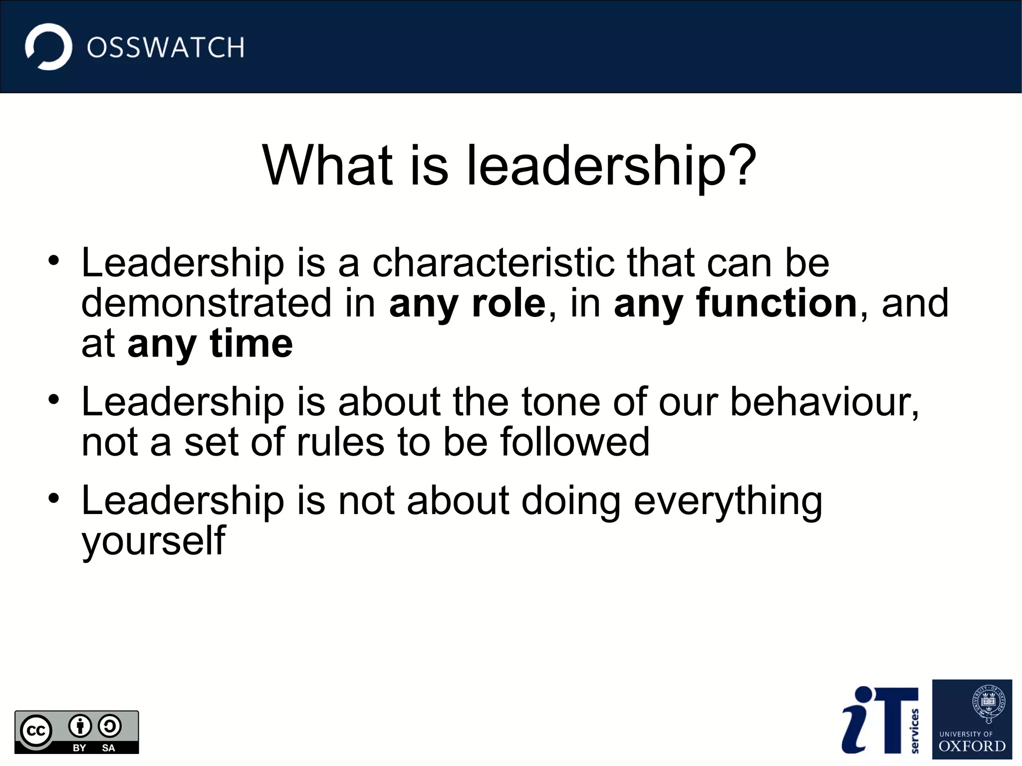 What is leadership?
• Leadership is a characteristic that can be
demonstrated in any role, in any function, and
at any time
• Leadership is about the tone of our behaviour,
not a set of rules to be followed
• Leadership is not about doing everything
yourself
 