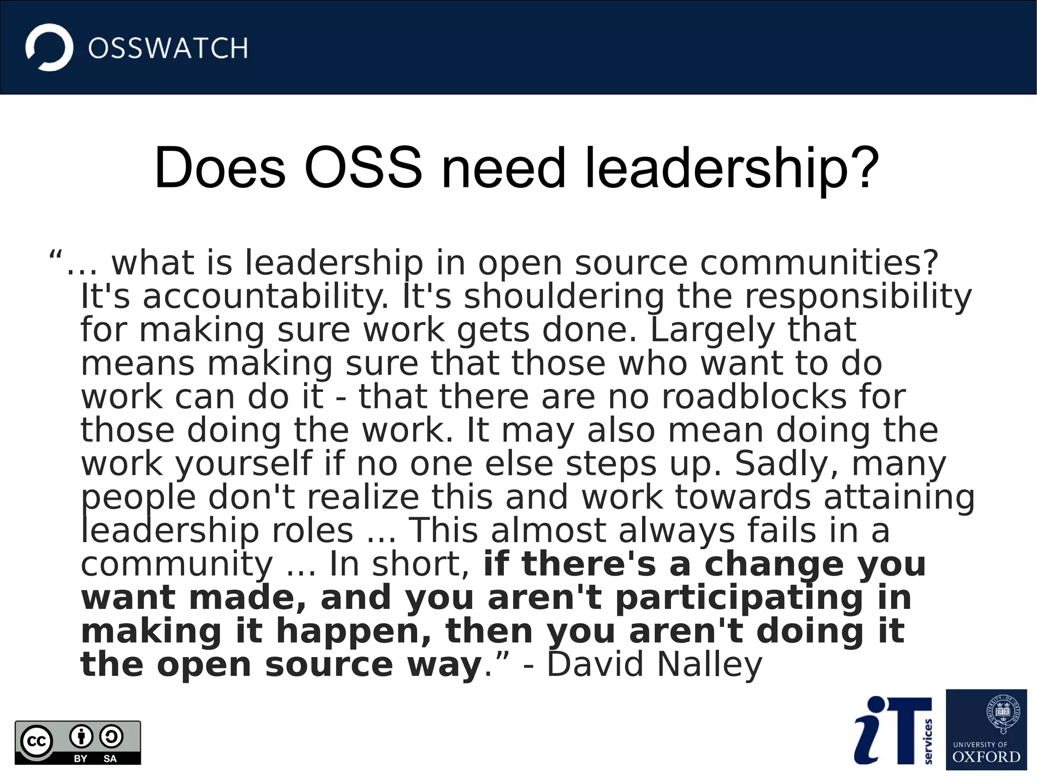 Does OSS need leadership?
“… what is leadership in open source communities?
It's accountability. It's shouldering the responsibility
for making sure work gets done. Largely that
means making sure that those who want to do
work can do it - that there are no roadblocks for
those doing the work. It may also mean doing the
work yourself if no one else steps up. Sadly, many
people don't realize this and work towards attaining
leadership roles ... This almost always fails in a
community ... In short, if there's a change you
want made, and you aren't participating in
making it happen, then you aren't doing it
the open source way.” - David Nalley
 