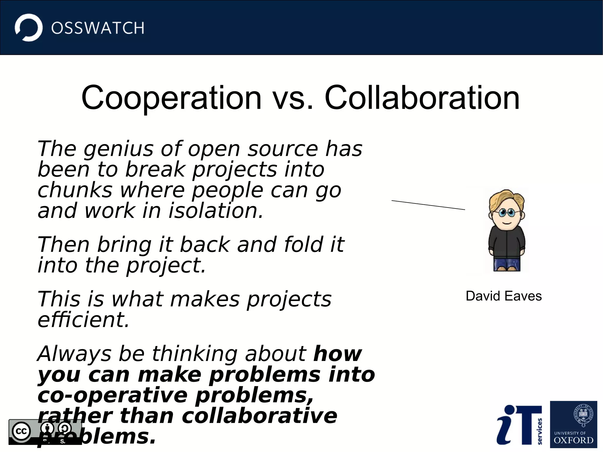 Cooperation vs. Collaboration
The genius of open source has
been to break projects into
chunks where people can go
and work in isolation.
Then bring it back and fold it
into the project.
This is what makes projects
efficient.
Always be thinking about how
you can make problems into
co-operative problems,
rather than collaborative
problems.
David Eaves
 