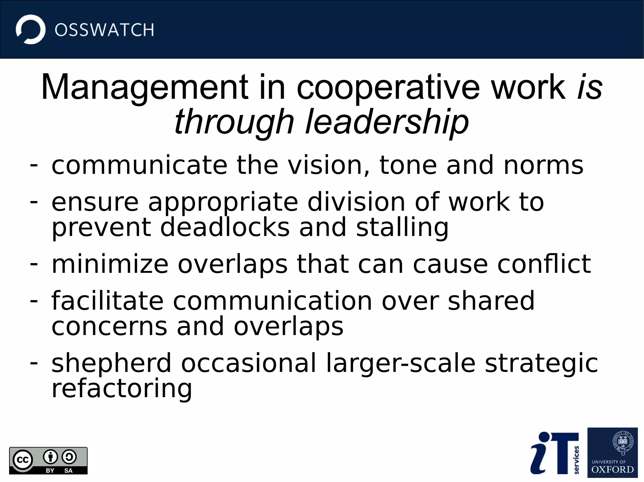 Management in cooperative work is
through leadership
- communicate the vision, tone and norms
- ensure appropriate division of work to
prevent deadlocks and stalling
- minimize overlaps that can cause conflict
- facilitate communication over shared
concerns and overlaps
- shepherd occasional larger-scale strategic
refactoring
 