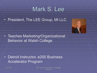 Mark S. Lee
12/1/2009 2009, The LEE Group, MI LLC All Rights
Reserved
1
• President, The LEE Group, MI LLC
• Teaches Marketing/Organizational
Behavior at Walsh College
• Detroit Instructor, e200 Business
Accelerator Program
 
