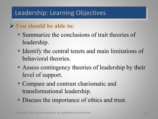 Leadership:	Learning	Objectives
Ø You should be able to:
§ Summarize the conclusions of trait theories of
leadership.
§ Identify the central tenets and main limitations of
behavioral theories.
§ Assess contingency theories of leadership by their
level of support.
§ Compare and contrast charismatic and
transformational leadership.
§ Discuss the importance of ethics and trust.
Copyright	©	2011	Pearson	Education,	Inc.	publishing	as	Prentice	Hall		 12-0
 