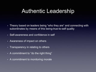 Authentic Leadership
• Theory based on leaders being “who they are” and connecting with
subordinates by means of this being-true-to-self quality
• Self-awareness and confidence in self
• Awareness of impact on others
• Transparency in relating to others
• A commitment to “do the right thing”
• A commitment to monitoring morale
 