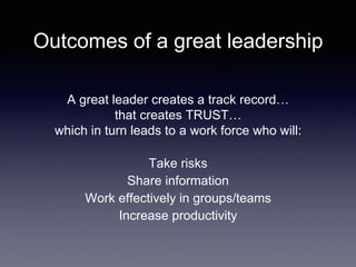 Outcomes of a great leadership
A great leader creates a track record…
that creates TRUST…
which in turn leads to a work force who will:
Take risks
Share information
Work effectively in groups/teams
Increase productivity
 