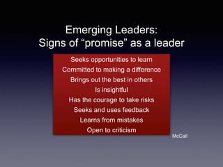 Emerging Leaders:
Signs of “promise” as a leader
Seeks opportunities to learn
Committed to making a difference
Brings out the best in others
Is insightful
Has the courage to take risks
Seeks and uses feedback
Learns from mistakes
Open to criticism
McCall
 
