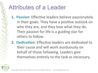 Attributes of a Leader
1.  Passion:	
  Eﬀec<ve	
  leaders	
  believe	
  passionately	
  
in	
  their	
  goals.	
  They	
  ...