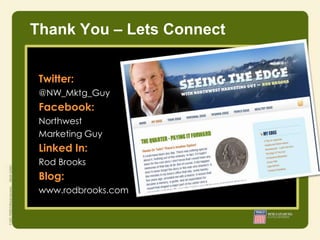 Thank You – Lets Connect


 Twitter:
 @NW_Mktg_Guy
 Facebook:
 Northwest
 Marketing Guy
                 • Integrity
 Linked In:      • Responsibility
 Rod Brooks      • Courage

 Blog:
 www.rodbrooks.com
 