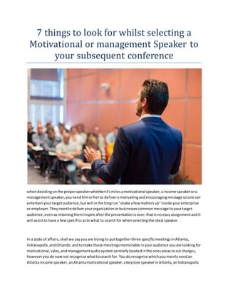 7 things to look for whilst selecting a
Motivational or management Speaker to
your subsequent conference
whendecidingonthe properspeakerwhetherit'smilesamotivational speaker,aincome speakerora
managementspeaker,youneedhimorherto deliveramotivatingandencouragingmessage soone can
entertainyourtargetaudience,butwill inthe longrun"shake afew mattersup"inside yourenterprise
or employer.Theyneedtodeliveryourorganizationorbusinessescommonmessage toyourtarget
audience,evenasretainingtheminspire afterthe presentationisover.thatisno easyassignmentandit
will assisttohave a fewspecificsastowhat to searchfor whenselectingthe ideal speaker.
In a state of affairs,shall we sayyouare tryingto puttogetherthree specificmeetingsinAtlanta,
Indianapolis,andOrlando;andtomake those meetingsmemorable inyouraudience youare lookingfor
motivational,sales,andmanagementaudiosystemcentrallylocatedinthe onesareastocut charges,
howeveryoudonownot recognize whattosearchfor. You dorecognise whichyoumainlyneedan
Atlantaincome speaker,anAtlantamotivational speaker,akeynote speakerinAtlanta,anIndianapolis
 