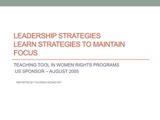 LEADERSHIP STRATEGIES
LEARN STRATEGIES TO MAINTAIN
FOCUS
TEACHING TOOL IN WOMEN RIGHTS PROGRAMS
US SPONSOR – AUGUST 2005
REPORTED BY YOUSSER HEGAZI D/P
 