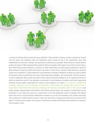 a variety of methods that can help. One way, called the “future perfect” method, involves “projecting” oneself
into the future and imagining what the leadership culture would be like if the organization were fully
implementing its business strategy and operating as effectively as possible. What behaviors among leaders
would one observe? What shared beliefs would be held by all leaders that support and reinforce those behav-
iors? What things would employees, customers or other stakeholders be saying about leadership in general?
What behaviors would be visible and reinforce the kind of culture that is desired? What behaviors would be
called out as indicative of “good leadership” and rewarded accordingly? Whatever methods are used to define
the desired culture, the definition will require that leadership strategists “get comfortable” with the emotion-
al side of leadership. Many books have been written about emotional intelligence as an important element in
effective leadership, and CCL has long been an advocate of using feedback, simulations and other experiential
methods to help leaders understand the impact of their behaviors on others. In creating a leadership
strategy, failing to be as detailed as possible in describing the leadership culture that is
required to implement the business strategy will lead to oversights later in the process that
erode strategy implementation and interfere with effective performance. For example, if collaboration across
boundaries is not called out clearly as a requirement in the new leadership culture, strategies that depend
upon inter-unit or cross-functional collaboration are likely to run into stiff resistance from leaders who place
more emphasis on optimizing the results in their own area than on helping the enterprise to succeed. Once
again, it’s not how many leaders are in place; it’s what they actually do that determines whether the organiza-
tion succeeds or fails.
16