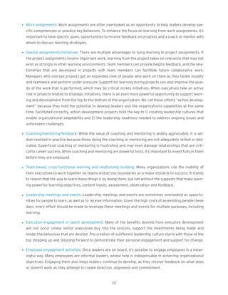 l Work assignments: Work assignments are often overlooked as an opportunity to help leaders develop spe-
cific competencies or practice key behaviors. To enhance the focus on learning from work assignments, it’s
important to have specific goals, opportunities to receive feedback on progress and a coach or mentor with
whom to discuss learning strategies.
l Special assignments/initiatives: There are multiple advantages to tying learning to project assignments. If
the project assignments involve important work, learning from the project takes on relevance that may not
exist as strongly in other learning environments. Team members can provide helpful feedback, and the rela-
tionships that are developed in projects with team members can facilitate future collaborative work.
Managers who oversee projects get an expanded view of people who work on them as they tackle novelty
and teamwork and perform under pressure. Support for learning during projects can also improve the qual-
ity of the work that is performed, which may be critical on key initiatives. When executives take an active
role in projects related to strategic initiatives, there is an even more powerful opportunity to support learn-
ing and development from the top to the bottom of the organization. We call these efforts “action develop-
ment” because they hold the potential to develop leaders and the organization’s capabilities at the same
time. Facilitated correctly, action development projects hold the key to 1) creating leadership cultures that
enable organizational adaptability and 2) the leadership readiness needed to address ongoing issues and
unforeseen challenges.
l Coaching/mentoring/feedback: While the value of coaching and mentoring is widely appreciated, it is sel-
dom realized in practice because those doing the coaching or mentoring are not adequately skilled or ded-
icated. Superficial coaching or mentoring is frustrating and may even damage relationships that are criti-
cal to career success. While coaching and mentoring are powerful tools, it’s important to invest fully in them
before they are employed.
l Team-based, cross-functional learning and relationship building: Many organizations cite the inability of
their executives to work together on teams and across boundaries as a major obstacle to success. It stands
to reason that the way to learn these things is by doing them, but not without the supports that make learn-
ing powerful: learning objectives, content inputs, assessment, observation and feedback.
l Leadership meetings and events: Leadership meetings and events are sometimes overlooked as opportu-
nities for people to learn, as well as to receive information. Given the high costs of assembling people these
days, every effort should be made to leverage these meetings and events for multiple purposes, including
learning.
l Executive engagement in talent development: Many of the benefits desired from executive development
will not occur unless senior executives buy into the process, support the investments being made and
model the behaviors that are desired. The creation of a different leadership culture starts with those at the
top stepping up and stepping forward to demonstrate their personal engagement and support for change.
l Employee engagement activities: Once leaders are on board, it’s possible to engage employees in a mean-
ingful way. Many employees are informal leaders, whose help is indispensable in achieving organizational
objectives. Engaging them also helps leaders continue to develop, as they receive feedback on what does
or doesn’t work as they attempt to create direction, alignment and commitment.
20