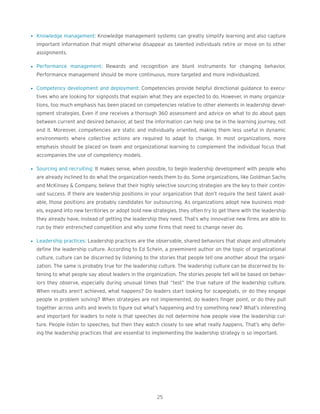 l Knowledge management: Knowledge management systems can greatly simplify learning and also capture
important information that might otherwise disappear as talented individuals retire or move on to other
assignments.
l Performance management: Rewards and recognition are blunt instruments for changing behavior.
Performance management should be more continuous, more targeted and more individualized.
l Competency development and deployment: Competencies provide helpful directional guidance to execu-
tives who are looking for signposts that explain what they are expected to do. However, in many organiza-
tions, too much emphasis has been placed on competencies relative to other elements in leadership devel-
opment strategies. Even if one receives a thorough 360 assessment and advice on what to do about gaps
between current and desired behavior, at best the information can help one be in the learning journey, not
end it. Moreover, competencies are static and individually oriented, making them less useful in dynamic
environments where collective actions are required to adapt to change. In most organizations, more
emphasis should be placed on team and organizational learning to complement the individual focus that
accompanies the use of competency models.
l Sourcing and recruiting: It makes sense, when possible, to begin leadership development with people who
are already inclined to do what the organization needs them to do. Some organizations, like Goldman Sachs
and McKinsey & Company, believe that their highly selective sourcing strategies are the key to their contin-
ued success. If there are leadership positions in your organization that don’t require the best talent avail-
able, those positions are probably candidates for outsourcing. As organizations adopt new business mod-
els, expand into new territories or adopt bold new strategies, they often try to get there with the leadership
they already have, instead of getting the leadership they need. That’s why innovative new firms are able to
run by their entrenched competition and why some firms that need to change never do.
l Leadership practices: Leadership practices are the observable, shared behaviors that shape and ultimately
define the leadership culture. According to Ed Schein, a preeminent author on the topic of organizational
culture, culture can be discerned by listening to the stories that people tell one another about the organi-
zation. The same is probably true for the leadership culture. The leadership culture can be discerned by lis-
tening to what people say about leaders in the organization. The stories people tell will be based on behav-
iors they observe, especially during unusual times that “test” the true nature of the leadership culture.
When results aren’t achieved, what happens? Do leaders start looking for scapegoats, or do they engage
people in problem solving? When strategies are not implemented, do leaders finger point, or do they pull
together across units and levels to figure out what’s happening and try something new? What’s interesting
and important for leaders to note is that speeches do not determine how people view the leadership cul-
ture. People listen to speeches, but then they watch closely to see what really happens. That’s why defin-
ing the leadership practices that are essential to implementing the leadership strategy is so important.
25