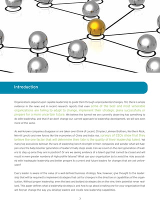 Introduction
Organizations depend upon capable leadership to guide them through unprecedented changes. Yet, there is ample
evidence in the news and in recent research reports that even some of the best and most venerable
organizations are failing to adapt to change, implement their strategic plans successfully or
prepare for a more uncertain future. We believe the turmoil we are currently observing has something to
do with leadership, and that if we don’t change our current approach to leadership development, we will see even
more of the same.
As well-known companies disappear or are taken over (think of Lucent, Chrysler, Lehman Brothers, Northern Rock,
Merrill Lynch) and new forces like the economies of China and India rise, surveys of CEOs show that they
believe the one factor that will determine their fate is the quality of their leadership talent. Yet
many top executives bemoan the lack of leadership bench strength in their companies and wonder what will hap-
pen once the baby-boomer generation of leaders finally steps aside. Can we count on the next generation of lead-
ers to step up once they are in position? Or are we seeing evidence of a talent gap that cannot be closed and will
result in even greater numbers of high-profile failures? What can your organization do to avoid the risks associat-
ed with inadequate leadership and better prepare its current and future leaders for changes that are yet unfore-
seen?
Every leader is aware of the value of a well-defined business strategy. Few, however, give thought to the leader-
ship that will be required to implement strategies that call for changes in the direction or capabilities of the organ-
ization. Without proper leadership, even the best and boldest strategies die on the vine, their potential never real-
ized. This paper defines what a leadership strategy is and how to go about creating one for your organization that
will forever change the way you develop leaders and create new leadership capabilities.
3