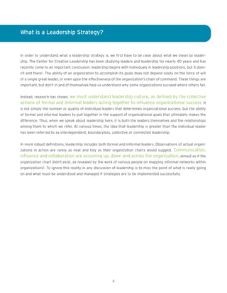 What is a Leadership Strategy?
In order to understand what a leadership strategy is, we first have to be clear about what we mean by leader-
ship. The Center for Creative Leadership has been studying leaders and leadership for nearly 40 years and has
recently come to an important conclusion: leadership begins with individuals in leadership positions, but it does-
n’t end there1. The ability of an organization to accomplish its goals does not depend solely on the force of will
of a single great leader, or even upon the effectiveness of the organization’s chain of command. These things are
important, but don’t in and of themselves help us understand why some organizations succeed where others fail.
Instead, research has shown, we must understand leadership culture, as defined by the collective
actions of formal and informal leaders acting together to influence organizational success. It
is not simply the number or quality of individual leaders that determines organizational success, but the ability
of formal and informal leaders to pull together in the support of organizational goals that ultimately makes the
difference. Thus, when we speak about leadership here, it is both the leaders themselves and the relationships
among them to which we refer. At various times, the idea that leadership is greater than the individual leader
has been referred to as interdependent, boundaryless, collective or connected leadership.
In more robust definitions, leadership includes both formal and informal leaders. Observations of actual organi-
zations in action are rarely as neat and tidy as their organization charts would suggest. Communication,
influence and collaboration are occurring up, down and across the organization, almost as if the
organization chart didn’t exist, as revealed by the work of various people on mapping informal networks within
organizations2. To ignore this reality in any discussion of leadership is to miss the point of what is really going
on and what must be understood and managed if strategies are to be implemented successfully.
4