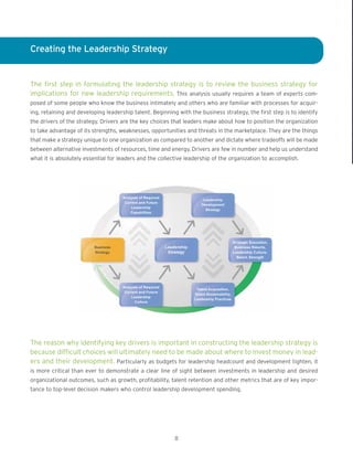 Creating the Leadership Strategy
The first step in formulating the leadership strategy is to review the business strategy for
implications for new leadership requirements. This analysis usually requires a team of experts com-
posed of some people who know the business intimately and others who are familiar with processes for acquir-
ing, retaining and developing leadership talent. Beginning with the business strategy, the first step is to identify
the drivers of the strategy. Drivers are the key choices that leaders make about how to position the organization
to take advantage of its strengths, weaknesses, opportunities and threats in the marketplace. They are the things
that make a strategy unique to one organization as compared to another and dictate where tradeoffs will be made
between alternative investments of resources, time and energy. Drivers are few in number and help us understand
what it is absolutely essential for leaders and the collective leadership of the organization to accomplish.
The reason why identifying key drivers is important in constructing the leadership strategy is
because difficult choices will ultimately need to be made about where to invest money in lead-
ers and their development. Particularly as budgets for leadership headcount and development tighten, it
is more critical than ever to demonstrate a clear line of sight between investments in leadership and desired
organizational outcomes, such as growth, profitability, talent retention and other metrics that are of key impor-
tance to top-level decision makers who control leadership development spending.
8