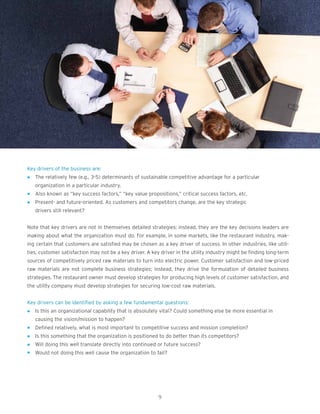 Key drivers of the business are:
l The relatively few (e.g., 3-5) determinants of sustainable competitive advantage for a particular
organization in a particular industry.
l Also known as “key success factors,” “key value propositions,” critical success factors, etc.
l Present- and future-oriented. As customers and competitors change, are the key strategic
drivers still relevant?
Note that key drivers are not in themselves detailed strategies; instead, they are the key decisions leaders are
making about what the organization must do. For example, in some markets, like the restaurant industry, mak-
ing certain that customers are satisfied may be chosen as a key driver of success. In other industries, like utili-
ties, customer satisfaction may not be a key driver. A key driver in the utility industry might be finding long-term
sources of competitively priced raw materials to turn into electric power. Customer satisfaction and low-priced
raw materials are not complete business strategies; instead, they drive the formulation of detailed business
strategies. The restaurant owner must develop strategies for producing high levels of customer satisfaction, and
the utility company must develop strategies for securing low-cost raw materials.
Key drivers can be identified by asking a few fundamental questions:
l Is this an organizational capability that is absolutely vital? Could something else be more essential in
causing the vision/mission to happen?
l Defined relatively, what is most important to competitive success and mission completion?
l Is this something that the organization is positioned to do better than its competitors?
l Will doing this well translate directly into continued or future success?
l Would not doing this well cause the organization to fail?
9