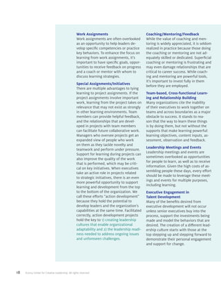 18 ©2014 Center for Creative Leadership. All rights reserved.
Work Assignments
Work assignments are often overlooked
as an opportunity to help leaders de-
velop specific competencies or practice
key behaviors. To enhance the focus on
learning from work assignments, it’s
important to have specific goals, oppor-
tunities to receive feedback on progress
and a coach or mentor with whom to
discuss learning strategies.
Special Assignments/Initiatives
There are multiple advantages to tying
learning to project assignments. If the
project assignments involve important
work, learning from the project takes on
relevance that may not exist as strongly
in other learning environments. Team
members can provide helpful feedback,
and the relationships that are devel-
oped in projects with team members
can facilitate future collaborative work.
Managers who oversee projects get an
expanded view of people who work
on them as they tackle novelty and
teamwork and perform under pressure.
Support for learning during projects can
also improve the quality of the work
that is performed, which may be criti-
cal on key initiatives. When executives
take an active role in projects related
to strategic initiatives, there is an even
more powerful opportunity to support
learning and development from the top
to the bottom of the organization. We
call these efforts “action development”
because they hold the potential to
develop leaders and the organization’s
capabilities at the same time. Facilitated
correctly, action development projects
hold the key to 1) creating leadership
cultures that enable organizational
adaptability and 2) the leadership readi-
ness needed to address ongoing issues
and unforeseen challenges.
Coaching/Mentoring/Feedback
While the value of coaching and men-
toring is widely appreciated, it is seldom
realized in practice because those doing
the coaching or mentoring are not ad-
equately skilled or dedicated. Superficial
coaching or mentoring is frustrating and
may even damage relationships that are
critical to career success. While coach-
ing and mentoring are powerful tools,
it’s important to invest fully in them
before they are employed.
Team-based, Cross-functional Learn-
ing and Relationship Building
Many organizations cite the inability
of their executives to work together on
teams and across boundaries as a major
obstacle to success. It stands to rea-
son that the way to learn these things
is by doing them, but not without the
supports that make learning powerful:
learning objectives, content inputs, as-
sessment, observation and feedback.
Leadership Meetings and Events
Leadership meetings and events are
sometimes overlooked as opportunities
for people to learn, as well as to receive
information. Given the high costs of as-
sembling people these days, every effort
should be made to leverage these meet-
ings and events for multiple purposes,
including learning.
Executive Engagement in
Talent Development
Many of the benefits desired from
executive development will not occur
unless senior executives buy into the
process, support the investments being
made and model the behaviors that are
desired. The creation of a different lead-
ership culture starts with those at the
top stepping up and stepping forward to
demonstrate their personal engagement
and support for change.
 