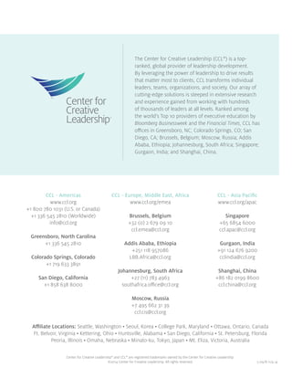 5.09/8.11/4.14
CCL - Americas
www.ccl.org
+1 800 780 1031 (U.S. or Canada)
+1 336 545 2810 (Worldwide)
info@ccl.org
Greensboro, North Carolina
+1 336 545 2810
Colorado Springs, Colorado
+1 719 633 3891
San Diego, California
+1 858 638 8000
CCL - Europe, Middle East, Africa
www.ccl.org/emea
Brussels, Belgium
+32 (0) 2 679 09 10
ccl.emea@ccl.org
Addis Ababa, Ethiopia
+251 118 957086
LBB.Africa@ccl.org
Johannesburg, South Africa
+27 (11) 783 4963
southafrica.office@ccl.org
Moscow, Russia
+7 495 662 31 39
ccl.cis@ccl.org
CCL - Asia Pacific
www.ccl.org/apac
Singapore
+65 6854 6000
ccl.apac@ccl.org
Gurgaon, India
+91 124 676 9200
cclindia@ccl.org
Shanghai, China
+86 182 0199 8600
ccl.china@ccl.org
Affiliate Locations: Seattle, Washington • Seoul, Korea • College Park, Maryland • Ottawa, Ontario, Canada
Ft. Belvoir, Virginia • Kettering, Ohio • Huntsville, Alabama • San Diego, California • St. Petersburg, Florida
Peoria, Illinois • Omaha, Nebraska • Minato-ku, Tokyo, Japan • Mt. Eliza, Victoria, Australia
Center for Creative Leadership®
and CCL®
are registered trademarks owned by the Center for Creative Leadership.
©2014 Center for Creative Leadership. All rights reserved.
The Center for Creative Leadership (CCL®
) is a top-
ranked, global provider of leadership development.
By leveraging the power of leadership to drive results
that matter most to clients, CCL transforms individual
leaders, teams, organizations, and society. Our array of
cutting-edge solutions is steeped in extensive research
and experience gained from working with hundreds
of thousands of leaders at all levels. Ranked among
the world’s Top 10 providers of executive education by
Bloomberg Businessweek and the Financial Times, CCL has
offices in Greensboro, NC; Colorado Springs, CO; San
Diego, CA; Brussels, Belgium; Moscow, Russia; Addis
Ababa, Ethiopia; Johannesburg, South Africa; Singapore;
Gurgaon, India; and Shanghai, China.
 