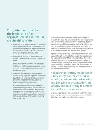 ©2014 Center for Creative Leadership. All rights reserved. 3
Thus, when we describe
the leadership of an
organization, at a minimum
we should consider:
A	 The quantity of leaders needed, as indicated
by current and projected formal leadership
positions depicted on an organization chart
(number, level, location, function, business
unit, reporting relationships, etc.)
B	 The qualities desired in selection (demo-
graphics, diversity, background, experience
level)
C	 The skills and behavior that are needed to
implement the business strategy and create
the desired culture (skills, competencies,
knowledge base)
D	 The collective leadership capabilities of
leaders acting together in groups and across
boundaries to implement strategies, solve
problems, respond to threats, adapt to
change, support innovation, etc.
E	 The desired leadership culture, including
the leadership practices in use, such as col-
laboration across boundaries, engagement
of employees, accepting responsibility for
outcomes, creating opportunities for others
to lead, developing other leaders, learning
how to learn, etc.
In much of the work on talent and leadership bench
strength, the focus has been on only the first two of these
ways of describing an organization’s leadership. By leav-
ing out connected leadership and leadership culture, we
have overlooked what makes leadership come alive in
organizations and the factors that often determine wheth-
er strategies and plans will actually be achieved.
A good leadership strategy takes all of these factors into
account. Simply having all of the leadership positions on
the organization chart filled will not produce the leader-
ship that is required to implement strategies, adapt to
change, support innovation or other important organiza-
tional agendas. It is not just having the right number of
bodies, it is what those bodies do and how they relate to
one another that matters.
A leadership strategy makes explic-
it how many leaders we need, of
what kind, where, with what skills,
and behaving in what fashion indi-
vidually and collectively to achieve
the total success we seek.
Very few organizations have an explicit leadership strat-
egy. Is it any wonder that without one, CEOs find that they
don’t have the leadership talent they require?
 