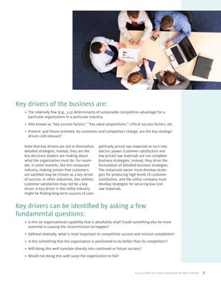 ©2014 Center for Creative Leadership. All rights reserved. 7
Key drivers of the business are:
•	 The relatively few (e.g., 3-5) determinants of sustainable competitive advantage for a
particular organization in a particular industry.
•	 Also known as “key success factors,” “key value propositions,” critical success factors, etc.
•	 Present- and future-oriented. As customers and competitors change, are the key strategic
drivers still relevant?
Note that key drivers are not in themselves
detailed strategies; instead, they are the
key decisions leaders are making about
what the organization must do. For exam-
ple, in some markets, like the restaurant
industry, making certain that customers
are satisfied may be chosen as a key driver
of success. In other industries, like utilities,
customer satisfaction may not be a key
driver. A key driver in the utility industry
might be finding long-term sources of com-
petitively priced raw materials to turn into
electric power. Customer satisfaction and
low-priced raw materials are not complete
business strategies; instead, they drive the
formulation of detailed business strategies.
The restaurant owner must develop strate-
gies for producing high levels of customer
satisfaction, and the utility company must
develop strategies for securing low-cost
raw materials.
Key drivers can be identified by asking a few
fundamental questions:
•	 Is this an organizational capability that is absolutely vital? Could something else be more
essential in causing the vision/mission to happen?
•	 Defined relatively, what is most important to competitive success and mission completion?
•	 Is this something that the organization is positioned to do better than its competitors?
•	 Will doing this well translate directly into continued or future success?
•	 Would not doing this well cause the organization to fail?
 
