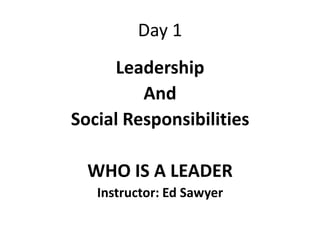 Day 1
     Leadership
         And
Social Responsibilities

  WHO IS A LEADER
   Instructor: Ed Sawyer
 