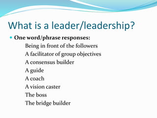 What is a leader/leadership?
 One word/phrase responses:
Being in front of the followers
A facilitator of group objectives
A consensus builder
A guide
A coach
A vision caster
The boss
The bridge builder
 