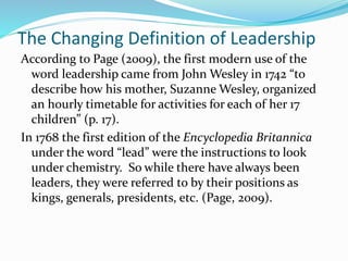 The Changing Definition of Leadership
According to Page (2009), the first modern use of the
word leadership came from John Wesley in 1742 “to
describe how his mother, Suzanne Wesley, organized
an hourly timetable for activities for each of her 17
children” (p. 17).
In 1768 the first edition of the Encyclopedia Britannica
under the word “lead” were the instructions to look
under chemistry. So while there have always been
leaders, they were referred to by their positions as
kings, generals, presidents, etc. (Page, 2009).
 