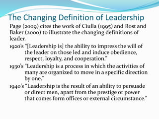 The Changing Definition of Leadership
Page (2009) cites the work of Ciulla (1995) and Rost and
Baker (2000) to illustrate the changing definitions of
leader.
1920’s “[Leadership is] the ability to impress the will of
the leader on those led and induce obedience,
respect, loyalty, and cooperation.”
1930’s “Leadership is a process in which the activities of
many are organized to move in a specific direction
by one.”
1940’s “Leadership is the result of an ability to persuade
or direct men, apart from the prestige or power
that comes form offices or external circumstance.”
 