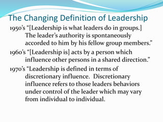 The Changing Definition of Leadership
1950’s “[Leadership is what leaders do in groups.]
The leader’s authority is spontaneously
accorded to him by his fellow group members.”
1960’s “[Leadership is] acts by a person which
influence other persons in a shared direction.”
1970’s “Leadership is defined in terms of
discretionary influence. Discretionary
influence refers to those leaders behaviors
under control of the leader which may vary
from individual to individual.
 