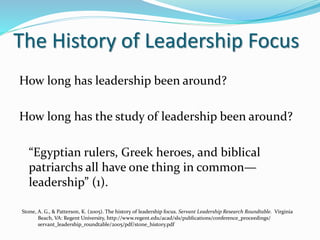 The History of Leadership Focus
How long has leadership been around?
How long has the study of leadership been around?
“Egyptian rulers, Greek heroes, and biblical
patriarchs all have one thing in common—
leadership” (1).
Stone, A. G., & Patterson, K. (2005). The history of leadership focus. Servant Leadership Research Roundtable. Virginia
Beach, VA: Regent University, http://www.regent.edu/acad/sls/publications/conference_proceedings/
servant_leadership_roundtable/2005/pdf/stone_history.pdf
 