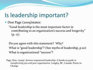 Is leadership important?
 Don Page (2009)states:
“Good leadership is the most important factor in
contributing to an organization’s success and longevity”
(p. 17).
Do you agree with this statement? Why?
What is “good leadership”? (See myths of leadership, p.20)
What is organizational “success”?
Page, Don. (2009). Servant empowered leadership: A hands-on guide to
transforming you and your organization. Langley, BC, Canada: Power to
Change.
 