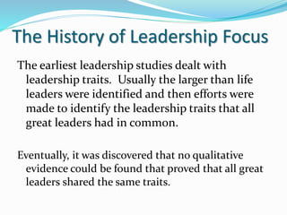 The History of Leadership Focus
The earliest leadership studies dealt with
leadership traits. Usually the larger than life
leaders were identified and then efforts were
made to identify the leadership traits that all
great leaders had in common.
Eventually, it was discovered that no qualitative
evidence could be found that proved that all great
leaders shared the same traits.
 