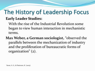 The History of Leadership Focus
Early Leader Studies:
With the rise of the Industrial Revolution some
began to view human interaction in mechanistic
terms.
Max Weber, a German sociologist, “observed the
parallels between the mechanization of industry
and the proliferation of bureaucratic forms of
organization” (2).
Stone, A. G., & Patterson, K. (2005).
 
