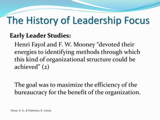 The History of Leadership Focus
Early Leader Studies:
Henri Fayol and F. W. Mooney “devoted their
energies to identifying methods through which
this kind of organizational structure could be
achieved” (2)
The goal was to maximize the efficiency of the
bureaucracy for the benefit of the organization.
Stone, A. G., & Patterson, K. (2005).
 