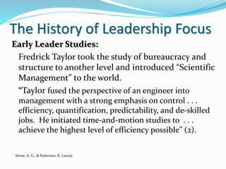 The History of Leadership Focus
Early Leader Studies:
Fredrick Taylor took the study of bureaucracy and
structure to another level and introduced “Scientific
Management” to the world.
“Taylor fused the perspective of an engineer into
management with a strong emphasis on control . . .
efficiency, quantification, predictability, and de-skilled
jobs. He initiated time-and-motion studies to . . .
achieve the highest level of efficiency possible” (2).
Stone, A. G., & Patterson, K. (2005).
 