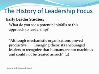 The History of Leadership Focus
Early Leader Studies:
What do you see a potential pitfalls to this
approach to leadership?
“Although mechanistic organizations proved
productive . . . Emerging theorists encouraged
leaders to recognize that humans are not machines
and could not be treated as such” (2)
Stone, A. G., & Patterson, K. (2005).
 