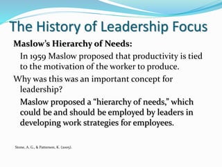 The History of Leadership Focus
Maslow’s Hierarchy of Needs:
In 1959 Maslow proposed that productivity is tied
to the motivation of the worker to produce.
Why was this was an important concept for
leadership?
Maslow proposed a “hierarchy of needs,” which
could be and should be employed by leaders in
developing work strategies for employees.
Stone, A. G., & Patterson, K. (2005).
 