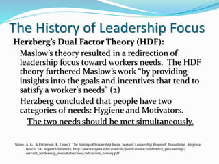 The History of Leadership Focus
Herzberg’s Dual Factor Theory (HDF):
Maslow’s theory resulted in a redirection of
leadership focus toward workers needs. The HDF
theory furthered Maslow’s work “by providing
insights into the goals and incentives that tend to
satisfy a worker’s needs” (2)
Herzberg concluded that people have two
categories of needs: Hygiene and Motivators.
The two needs should be met simultaneously.
Stone, A. G., & Patterson, K. (2005). The history of leadership focus. Servant Leadership Research Roundtable. Virginia
Beach, VA: Regent University, http://www.regent.edu/acad/sls/publications/conference_proceedings/
servant_leadership_roundtable/2005/pdf/stone_history.pdf
 