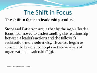 The Shift in Focus
The shift in focus in leadership studies.
Stone and Patterson argue that by the 1930’s “leader
focus had moved to understanding the relationship
between a leader’s actions and the follower’s
satisfaction and productivity. Theorists began to
consider behavioral concepts in their analysis of
organizational leadership” (3).
Stone, A. G., & Patterson, K. (2005).
 