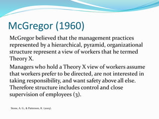 McGregor (1960)
McGregor believed that the management practices
represented by a hierarchical, pyramid, organizational
structure represent a view of workers that he termed
Theory X.
Managers who hold a Theory X view of workers assume
that workers prefer to be directed, are not interested in
taking responsibility, and want safety above all else.
Therefore structure includes control and close
supervision of employees (3).
Stone, A. G., & Patterson, K. (2005).
 