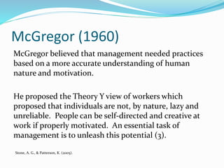McGregor (1960)
McGregor believed that management needed practices
based on a more accurate understanding of human
nature and motivation.
He proposed the Theory Y view of workers which
proposed that individuals are not, by nature, lazy and
unreliable. People can be self-directed and creative at
work if properly motivated. An essential task of
management is to unleash this potential (3).
Stone, A. G., & Patterson, K. (2005).
 