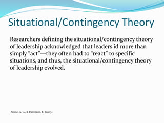 Situational/Contingency Theory
Researchers defining the situational/contingency theory
of leadership acknowledged that leaders id more than
simply “act”—they often had to “react” to specific
situations, and thus, the situational/contingency theory
of leadership evolved.
Stone, A. G., & Patterson, K. (2005).
 