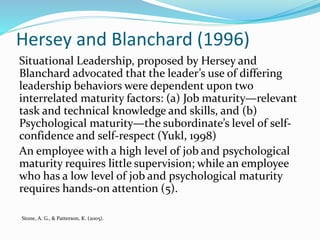 Hersey and Blanchard (1996)
Situational Leadership, proposed by Hersey and
Blanchard advocated that the leader’s use of differing
leadership behaviors were dependent upon two
interrelated maturity factors: (a) Job maturity—relevant
task and technical knowledge and skills, and (b)
Psychological maturity—the subordinate’s level of self-
confidence and self-respect (Yukl, 1998)
An employee with a high level of job and psychological
maturity requires little supervision; while an employee
who has a low level of job and psychological maturity
requires hands-on attention (5).
Stone, A. G., & Patterson, K. (2005).
 